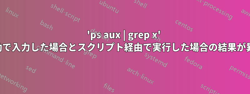 'ps aux | grep x' を手動で入力した場合とスクリプト経由で実行した場合の結果が異なる