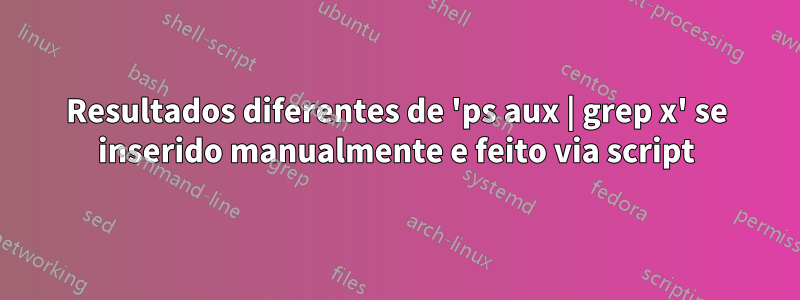 Resultados diferentes de 'ps aux | grep x' se inserido manualmente e feito via script