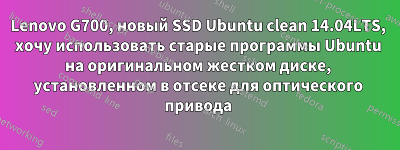 Lenovo G700, новый SSD Ubuntu clean 14.04LTS, хочу использовать старые программы Ubuntu на оригинальном жестком диске, установленном в отсеке для оптического привода