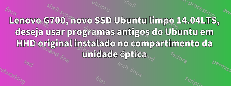 Lenovo G700, novo SSD Ubuntu limpo 14.04LTS, deseja usar programas antigos do Ubuntu em HHD original instalado no compartimento da unidade óptica