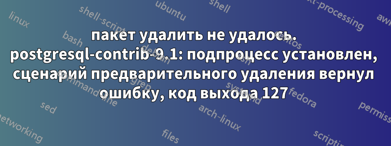 пакет удалить не удалось. postgresql-contrib-9.1: подпроцесс установлен, сценарий предварительного удаления вернул ошибку, код выхода 127