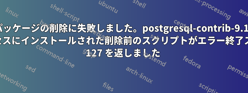 パッケージの削除に失敗しました。postgresql-contrib-9.1: サブプロセスにインストールされた削除前のスクリプトがエラー終了ステータス 127 を返しました