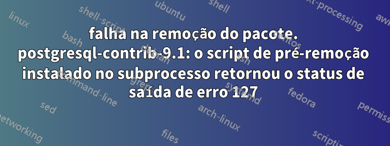 falha na remoção do pacote. postgresql-contrib-9.1: o script de pré-remoção instalado no subprocesso retornou o status de saída de erro 127