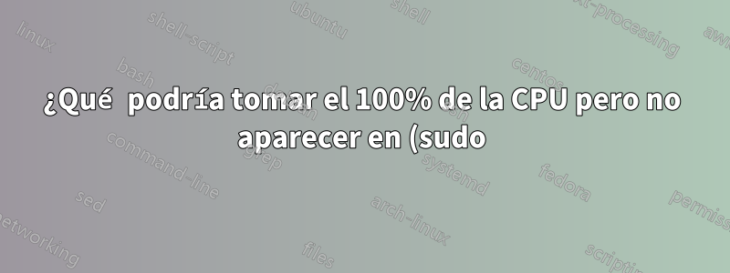 ¿Qué podría tomar el 100% de la CPU pero no aparecer en (sudo) arriba?