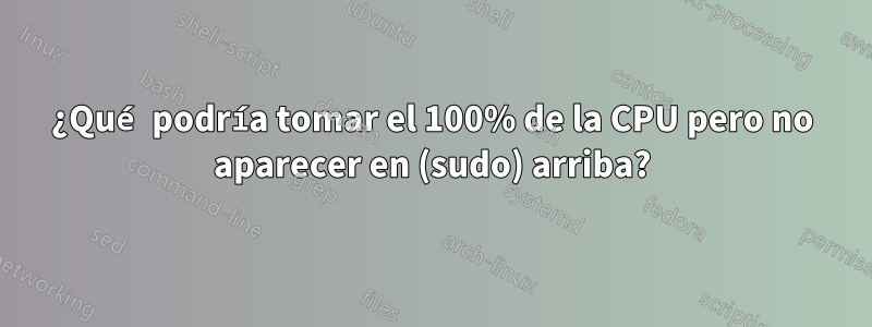 ¿Qué podría tomar el 100% de la CPU pero no aparecer en (sudo) arriba?