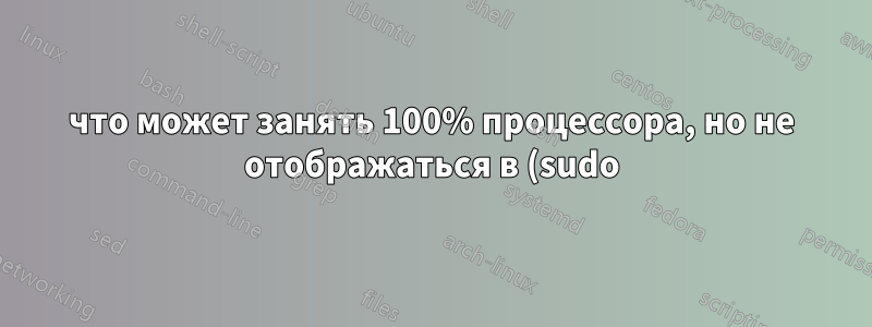 что может занять 100% процессора, но не отображаться в (sudo) top