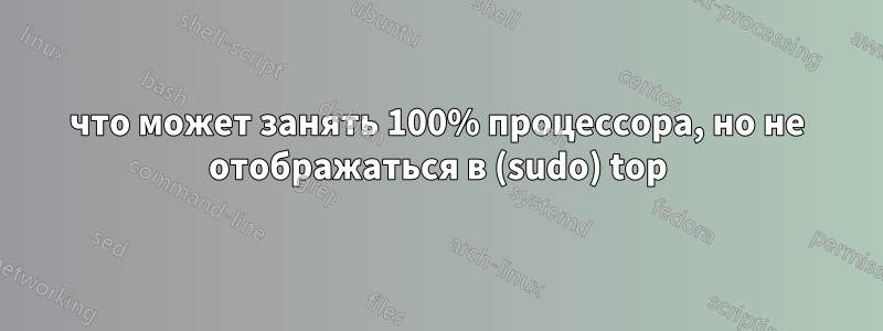 что может занять 100% процессора, но не отображаться в (sudo) top