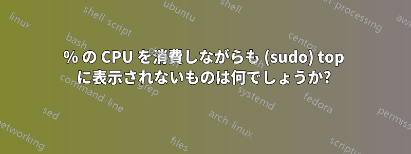 100% の CPU を消費しながらも (sudo) top に表示されないものは何でしょうか?