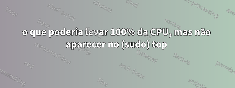 o que poderia levar 100% da CPU, mas não aparecer no (sudo) top