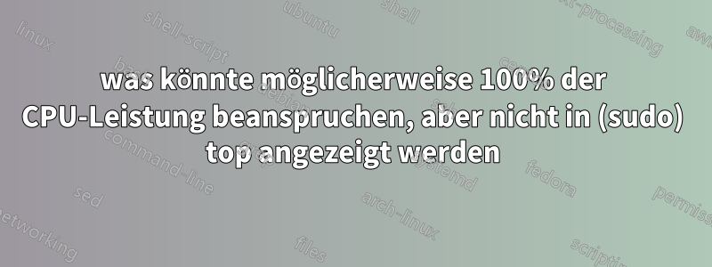 was könnte möglicherweise 100% der CPU-Leistung beanspruchen, aber nicht in (sudo) top angezeigt werden