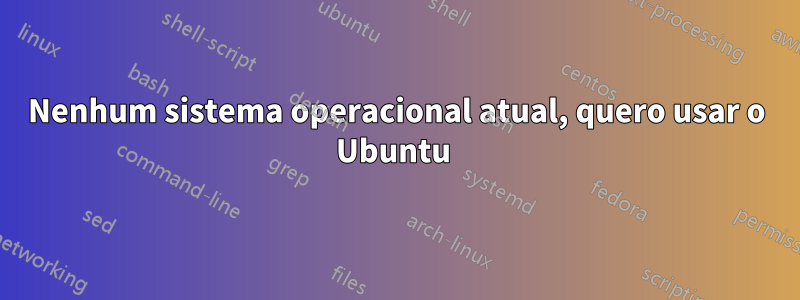 Nenhum sistema operacional atual, quero usar o Ubuntu 