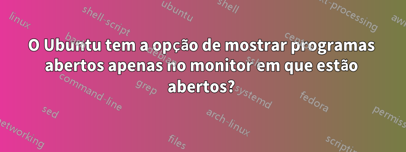 O Ubuntu tem a opção de mostrar programas abertos apenas no monitor em que estão abertos?