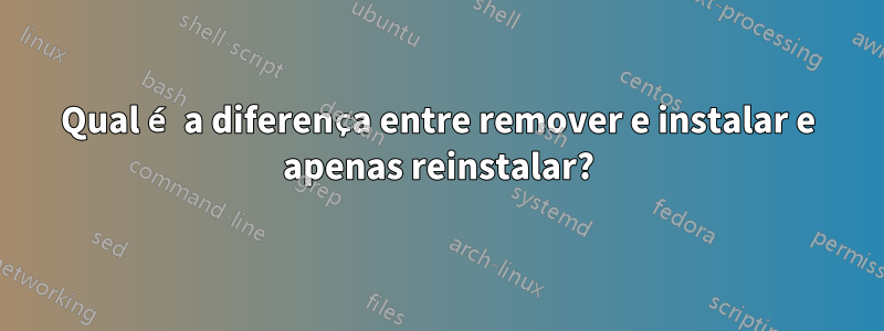 Qual é a diferença entre remover e instalar e apenas reinstalar?