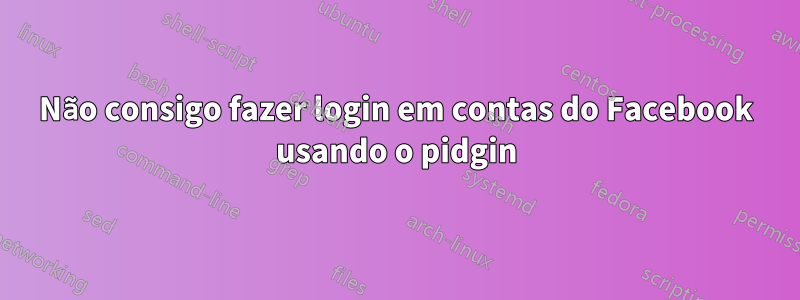 Não consigo fazer login em contas do Facebook usando o pidgin