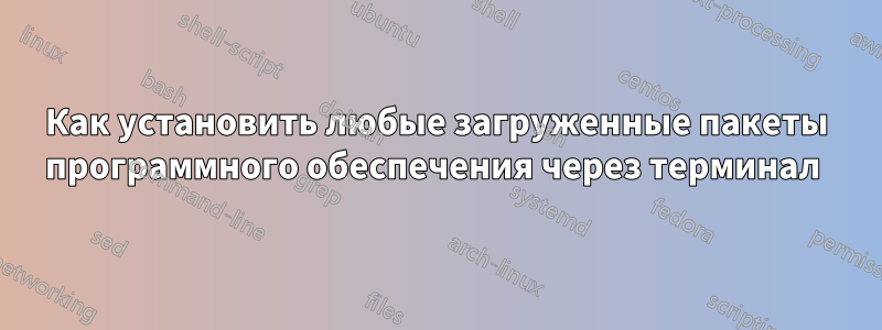 Как установить любые загруженные пакеты программного обеспечения через терминал 