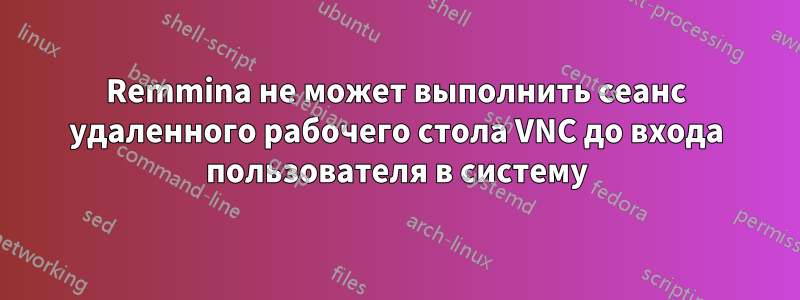 Remmina не может выполнить сеанс удаленного рабочего стола VNC до входа пользователя в систему