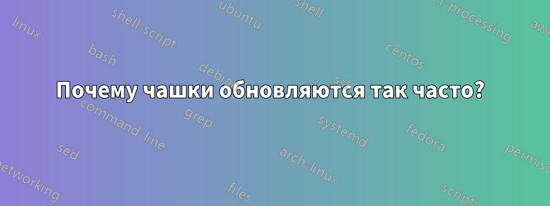 Почему чашки обновляются так часто? 