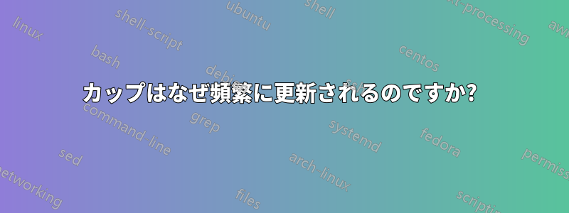 カップはなぜ頻繁に更新されるのですか? 