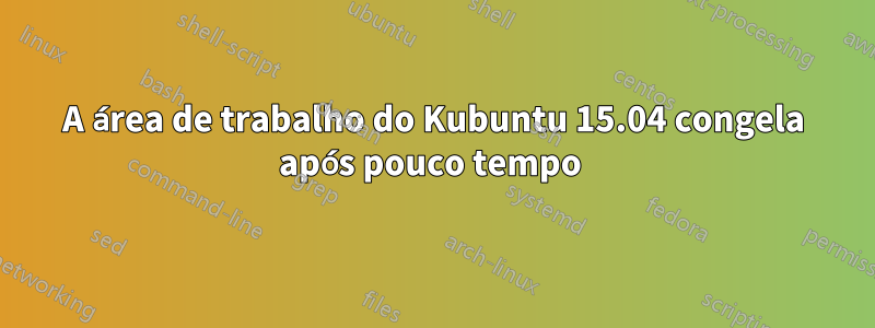 A área de trabalho do Kubuntu 15.04 congela após pouco tempo 