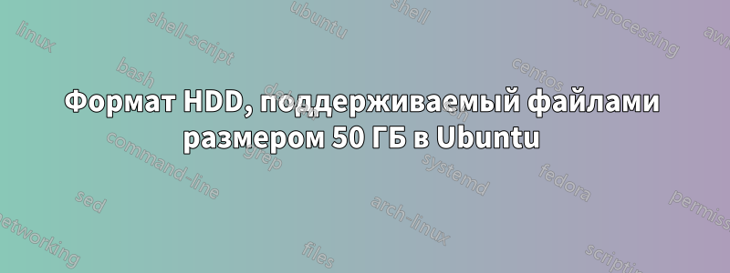 Формат HDD, поддерживаемый файлами размером 50 ГБ в Ubuntu