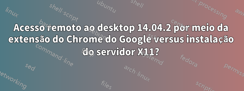 Acesso remoto ao desktop 14.04.2 por meio da extensão do Chrome do Google versus instalação do servidor X11?