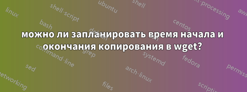 можно ли запланировать время начала и окончания копирования в wget?