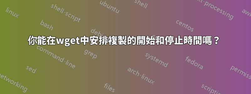 你能在wget中安排複製的開始和停止時間嗎？