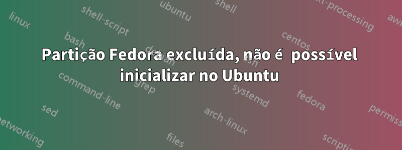 Partição Fedora excluída, não é possível inicializar no Ubuntu