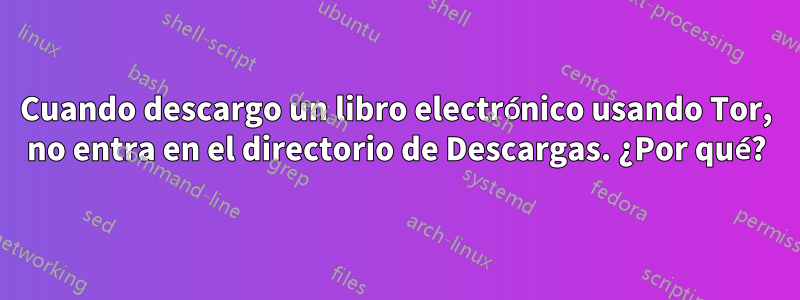 Cuando descargo un libro electrónico usando Tor, no entra en el directorio de Descargas. ¿Por qué?