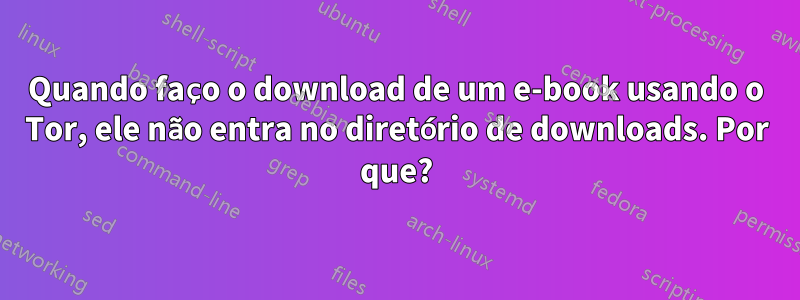 Quando faço o download de um e-book usando o Tor, ele não entra no diretório de downloads. Por que?