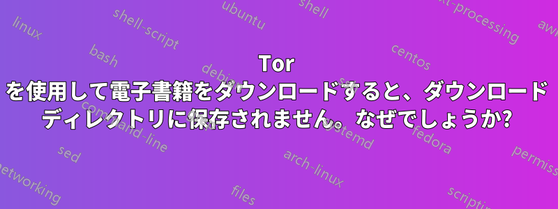 Tor を使用して電子書籍をダウンロードすると、ダウンロード ディレクトリに保存されません。なぜでしょうか?