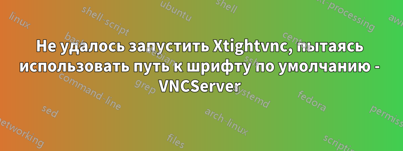 Не удалось запустить Xtightvnc, пытаясь использовать путь к шрифту по умолчанию - VNCServer