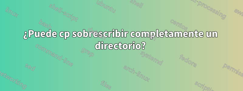 ¿Puede cp sobrescribir completamente un directorio?