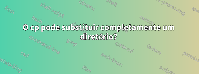 O cp pode substituir completamente um diretório?