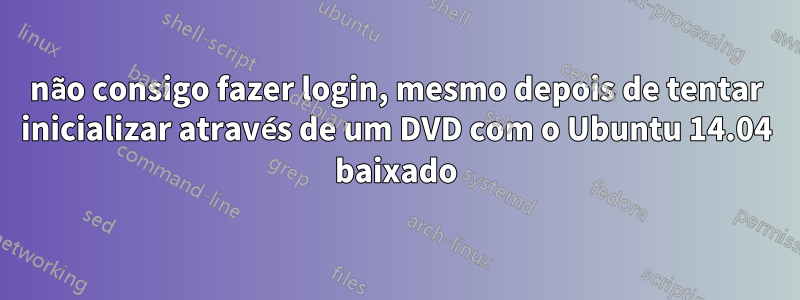 não consigo fazer login, mesmo depois de tentar inicializar através de um DVD com o Ubuntu 14.04 baixado