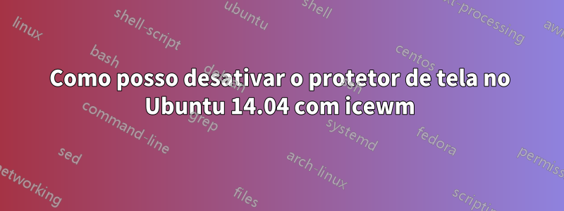 Como posso desativar o protetor de tela no Ubuntu 14.04 com icewm