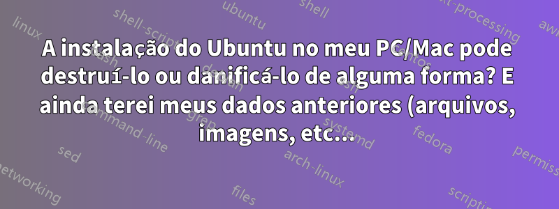 A instalação do Ubuntu no meu PC/Mac pode destruí-lo ou danificá-lo de alguma forma? E ainda terei meus dados anteriores (arquivos, imagens, etc...)?