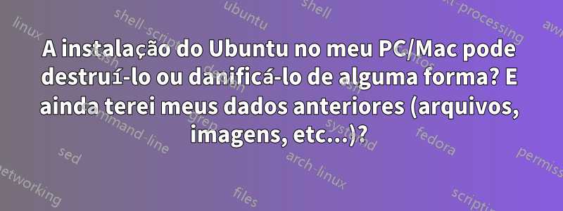 A instalação do Ubuntu no meu PC/Mac pode destruí-lo ou danificá-lo de alguma forma? E ainda terei meus dados anteriores (arquivos, imagens, etc...)?