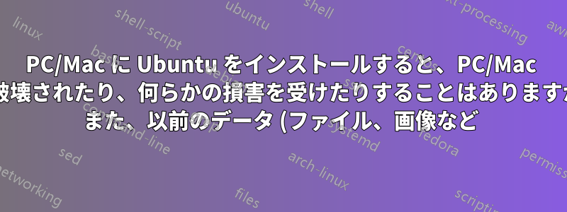 PC/Mac に Ubuntu をインストールすると、PC/Mac が破壊されたり、何らかの損害を受けたりすることはありますか? また、以前のデータ (ファイル、画像など) はそのまま残りますか?