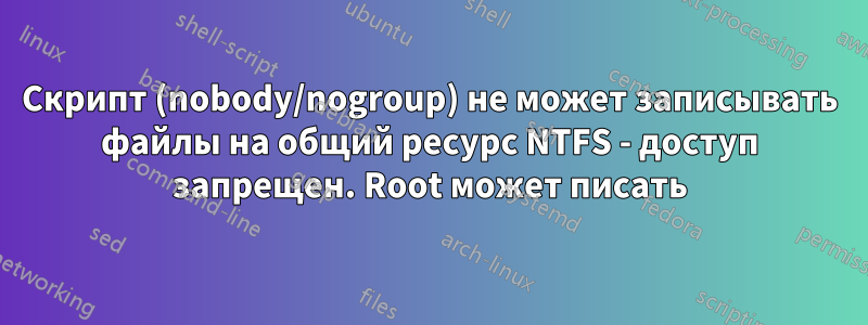 Скрипт (nobody/nogroup) не может записывать файлы на общий ресурс NTFS - доступ запрещен. Root может писать