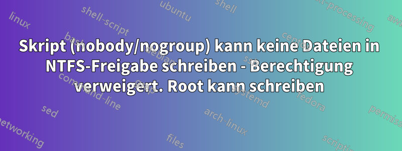 Skript (nobody/nogroup) kann keine Dateien in NTFS-Freigabe schreiben - Berechtigung verweigert. Root kann schreiben