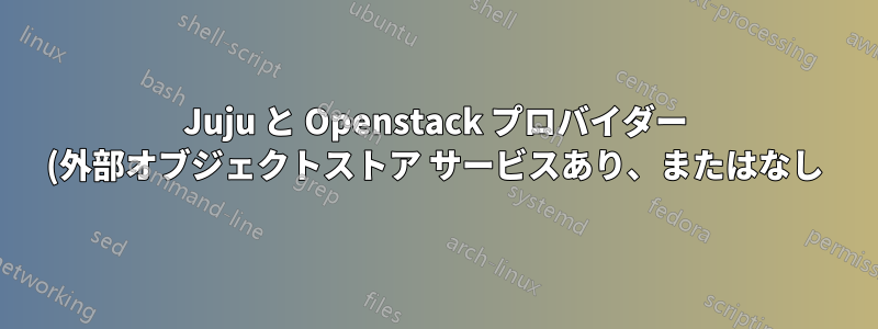 Juju と Openstack プロバイダー (外部オブジェクトストア サービスあり、またはなし)
