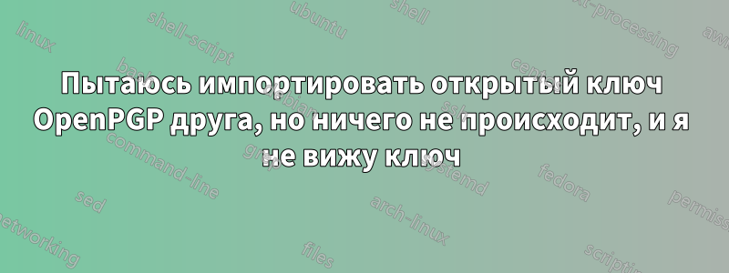 Пытаюсь импортировать открытый ключ OpenPGP друга, но ничего не происходит, и я не вижу ключ