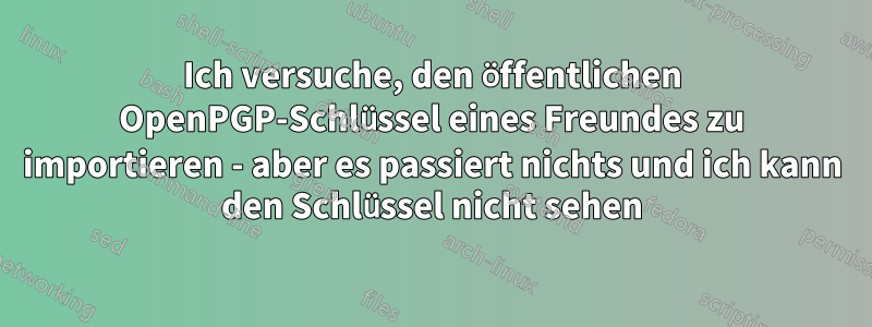 Ich versuche, den öffentlichen OpenPGP-Schlüssel eines Freundes zu importieren - aber es passiert nichts und ich kann den Schlüssel nicht sehen