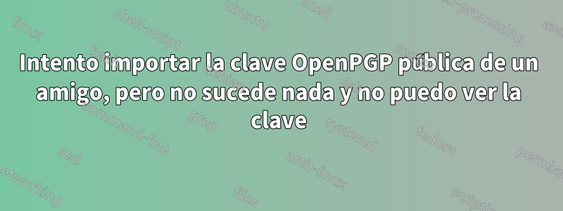 Intento importar la clave OpenPGP pública de un amigo, pero no sucede nada y no puedo ver la clave