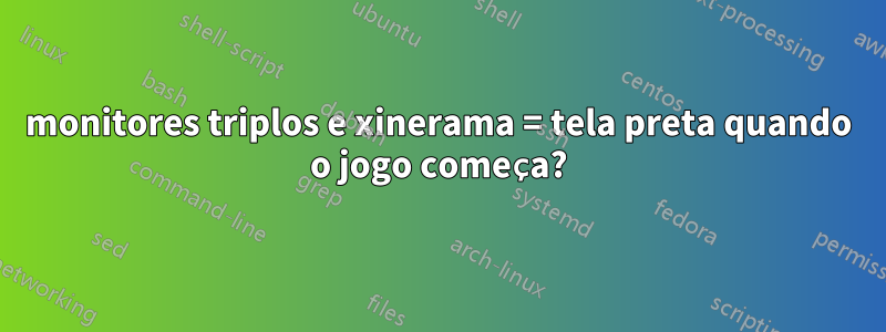 monitores triplos e xinerama = tela preta quando o jogo começa?