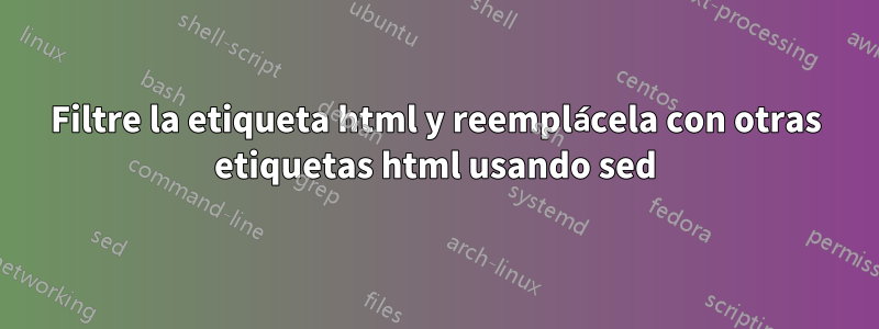 Filtre la etiqueta html y reemplácela con otras etiquetas html usando sed