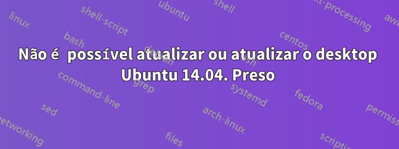 Não é possível atualizar ou atualizar o desktop Ubuntu 14.04. Preso