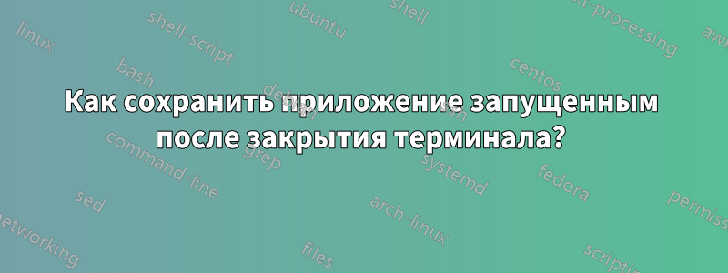 Как сохранить приложение запущенным после закрытия терминала?