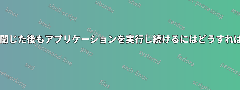 ターミナルを閉じた後もアプリケーションを実行し続けるにはどうすればよいですか?